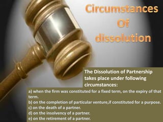 The Dissolution of Partnership
                              takes place under following
                              circumstances:
a) when the firm was constituted for a fixed term, on the expiry of that
term.
b) on the completion of particular venture,if constituted for a purpose.
c) on the death of a partner.
d) on the insolvency of a partner.
e) on the retirement of a partner.
 