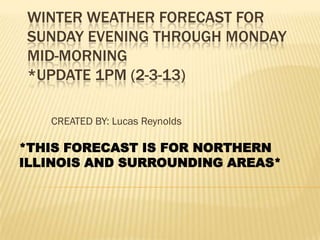 WINTER WEATHER FORECAST FOR
SUNDAY EVENING THROUGH MONDAY
MID-MORNING
*UPDATE 1PM (2-3-13)

   CREATED BY: Lucas Reynolds

*THIS FORECAST IS FOR NORTHERN
ILLINOIS AND SURROUNDING AREAS*
 