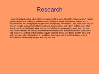Research
•   I believe that I put quiet a lot of effort into research of the genre of my film, “documentary”. I spent
    a great deal of time looking at reviews on the internet just to see what people thought about
    documentaries and what people thought could be improved within them. I also spent quiet a lot of
    time on youtube putting in effort to find different documentarys, and I didn’t find too many what
    people had done that I could relate to a lot, but I did find some interesting ones, that I got tips
    from, which helped a lot. I found an excellent documentary that a older student had done, and it
    was about love, and me and ellie really enjoyed watching this and we based our film on it, and
    really got quiet a lot of ideas from it. I would say that it gave us the most inspiration to do a
    documentary, as we really enjoyed watching that one.
 