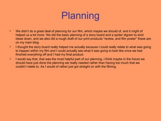 Planning
•   We didn’t do a great deal of planning for our film, which maybe we should of, and it might of
    helped us a lot more. We did the basic planning of a story board and a spider digram to shot
    ideas down, and we also did a rough draft of our print products “review, and film poster” these are
    on my main blog.
•   I thought the story board really helped me actually because I could really relate to what was going
    to happen within my film and I could actually see what it was going to look like once we had
    finished everything off and I had my final product.
•   I would say that, that was the most helpful part of our planning, I think maybe in the future we
    should have just done the planning we really needed rather than having too much that we
    couldn’t relate to. As I would of rather just got straight on with the filming.
 
