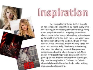 My inspiration is Taylor Swift. I listen to
all her songs and I know them by heart. Every time
I'm cleaning or im upset I just blast her songs in my
room. Any situation that I am going threw I can
always relate to her songs. Me and my sister always
go for night time Taylor Swift rides. Last year I went
to her concert at Gillette stadium. It was my first
concert. I was so excited. I went with my sister, my
mom and my aunt Kelly. She is very entertaining
she never has a boring moment. Everyone was
screaming and crying when she came out. She's
one of my biggest inspiration because she never
gave up on her dream no matter how scary it got.
My favorite song by her is “I almost do.” she is
absolutely beautiful from her looks to her writing,
singing and guitar playing.
 