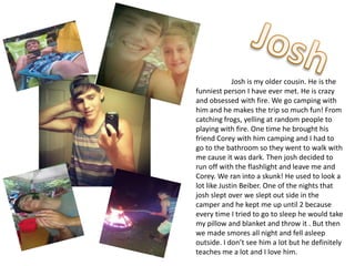 Josh is my older cousin. He is the
funniest person I have ever met. He is crazy
and obsessed with fire. We go camping with
him and he makes the trip so much fun! From
catching frogs, yelling at random people to
playing with fire. One time he brought his
friend Corey with him camping and I had to
go to the bathroom so they went to walk with
me cause it was dark. Then josh decided to
run off with the flashlight and leave me and
Corey. We ran into a skunk! He used to look a
lot like Justin Beiber. One of the nights that
josh slept over we slept out side in the
camper and he kept me up until 2 because
every time I tried to go to sleep he would take
my pillow and blanket and throw it . But then
we made smores all night and fell asleep
outside. I don’t see him a lot but he definitely
teaches me a lot and I love him.
 