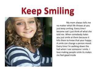 My mom always tells me
no matter what life throws at you
just keep smiling. Every time I
become sad I just think of what she
told me. When somebody hates
you just smile at them because it
kills them to know that your happy.
A smile can change a person mood.
Every time I'm walking down the
hall when I see someone I smile. I
love making people smile its makes
me feel good inside
 