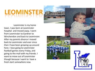 Leominster is my home
town. I was born at Leominster
hospital and moved away. I went
from Leominster to Gardner to
Winchendon and back to Leominster.
After my parents divorce I moved
back to Leominster and ever since
then I have been growing up around
here. I love going to Leominster
football games every Friday, and
going to the mall with my friends. I
want to move out of Leominster
though because I want to have a
fresh start somewhere new.
 