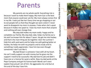 My step dad and I
              My parents are my whole world. Everything I do is
because I want to make them happy. My mom Sue is the best
mom that anyone could ever ask for. My mom always comes first
in my life. I look just like her! Every time we go shopping or out
to eat people tell us that they thought we were sisters! I never




                                                                         My dad and I
want to disappoint my mom in anyway. I hate when she's upset
because it makes me upset to. I love my mom more than anyone
and nothing will ever change that.
              My step dad makes my mom really happy and he
completes our family. My step dad, Jake, helps my family out a
lot and I've known him for about 7 years. He got me into hockey
and that’s the main thing we do together. Over the summer I
help him with yard work and he helps me with getting better at
hockey. He helps me with my projects and to study and its




                                                                         My mom and I
something I really appreciate. I love him too even though
sometimes I don’t act like it.
              My dad Shawn is someone I love with all my heart.
He can’t really support me with money but he gives me the
support I need to be successful. My dad lost his job and didn’t
have one or a license for quiet a while. Now my dad works at the
Pepsi Company and got his license back! Words can’t even
explain how proud I am of him. He aggravates me a lot but at
the end of the day I love him.
 