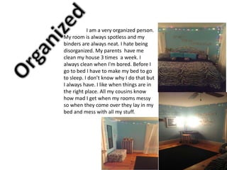 I am a very organized person.
My room is always spotless and my
binders are always neat. I hate being
disorganized. My parents have me
clean my house 3 times a week. I
always clean when I'm bored. Before I
go to bed I have to make my bed to go
to sleep. I don’t know why I do that but
I always have. I like when things are in
the right place. All my cousins know
how mad I get when my rooms messy
so when they come over they lay in my
bed and mess with all my stuff.
 