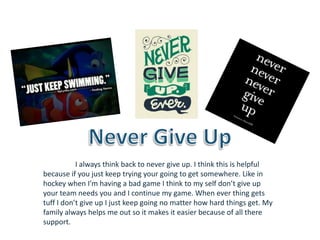 I always think back to never give up. I think this is helpful
because if you just keep trying your going to get somewhere. Like in
hockey when I'm having a bad game I think to my self don’t give up
your team needs you and I continue my game. When ever thing gets
tuff I don’t give up I just keep going no matter how hard things get. My
family always helps me out so it makes it easier because of all there
support.
 