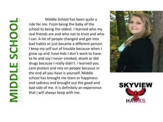Middle School has been quite a
ride for me. From being the baby of the
school to being the oldest. I learned who my
real friends are and who not to trust and who
I can. A lot of people changed and got into
bad habits or just became a different person.
I keep my self out of trouble because when I
grow up and have kids I don’t want to have
to lie and say I never smoked, drank or did
drugs because I really didn’t. I learned you
cant protect and rely on people because in
the end all you have is yourself. Middle
school has brought me tears or happiness
and sadness and brought out the good and
bad side of me. It is definitely an experience
that I will always keep with me.
 