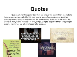 Quotes get me through my day. They are all over my room! There is a website
that many teens have called Tumblr that is were most of the quotes on my wall are
from. My favorite quote is maybe its not the happy ending its what's in the story. This
speaks so many words because not everything's going to be perfect there are going to
be some hard times but all of it happens for a reason.
 