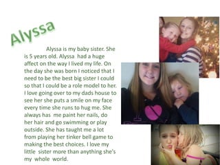Alyssa is my baby sister. She
is 5 years old. Alyssa had a huge
affect on the way I lived my life. On
the day she was born I noticed that I
need to be the best big sister I could
so that I could be a role model to her.
I love going over to my dads house to
see her she puts a smile on my face
every time she runs to hug me. She
always has me paint her nails, do
her hair and go swimming or play
outside. She has taught me a lot
from playing her tinker bell game to
making the best choices. I love my
little sister more than anything she's
my whole world.
 