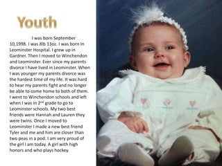 I was born September
10,1998. I was 8lb 13oz. I was born In
Leominster Hospital. I grew up in
Gardner. Then I moved to Winchendon
and Leominster. Ever since my parents
divorce I have lived in Leominster. When
I was younger my parents divorce was
the hardest time of my life. It was hard
to hear my parents fight and no longer
be able to come home to both of them.
I went to Winchendon schools and left
when I was in 2nd grade to go to
Leominster schools. My two best
friends were Hannah and Lauren they
were twins. Once I moved to
Leominster I made a new best friend
Tyler and me and him are closer than
two peas in a pod. I am very proud of
the girl I am today. A girl with high
honors and who plays hockey.
 