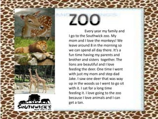 Every year my family and
I go to the Southwick zoo. My
mom and I love the monkeys! We
leave around 8 in the morning so
we can spend all day there. It’s a
fun time having my parents and
brother and sisters together. The
lions are beautiful and I love
feeding the deer. One time I went
with just my mom and step dad
Jake. I saw one deer that was way
up in the woods so I went to go sit
with it. I sat for a long time
feeding it. I love going to the zoo
because I love animals and I can
get a tan.
 