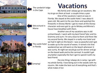 The sandwich lodge
 in the Cape      `           My family and I always go on vacations. We
                  try to go on them at least a couple times a year
                              One of the vacations I went on was in
                  Florida. We stayed at the castle hotel. I was about 6
                  years old. We went to the zoo there and watched the
                  fireworks in Disney World. I got to meet all the Disney
 Old orchard in character and even got to go to Mickey and Minnie's
 Maine            house have breakfast with them.
                              Another one of my vacations was in old
                  orchard beach. I went with my best friend Tyler and his
                  Grammy and aunt. I'm very close to them and there like
                  my second family. We stayed in a really nice hotel and
                  we had it right on the beach. I was so peaceful and I got
 The castle hotel to wake up to the sound of waves. It rained a lot that
 in Florida       weekend but we still went on the beach whenever it
                  was sunny. At night we would go out for dinner and go
                  on the board walk and to the carnival. It couldn’t get
                  any better especially the fact I got to spend it with my
                  best friend.
                              the one thing I always do is camp. I go with
Camping!          my whole family. I love being out in the woods with my
                  cousins. We make the best out of everything and that’s
                  what makes it fun
 
