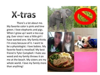 There's a lot about me.
My favorite color is pink and lime
green. I love elephants and pigs.
When I grow up I want a tea cup
pig. Ever since I was a little girl I
have wanted one. My family thinks
I'm crazy because of it. I want to
be a physiologist. I love babies. My
favorite food is meatloaf. My best
friend Is Tyler Campbell. I hate sea
weed and my family throws it on
me at the beach. My sisters are my
whole world. I love my family more
than anything!
 