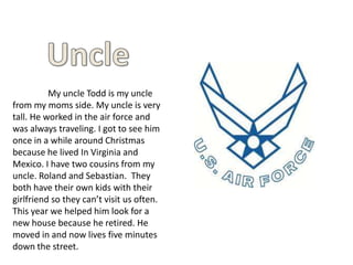 My uncle Todd is my uncle
from my moms side. My uncle is very
tall. He worked in the air force and
was always traveling. I got to see him
once in a while around Christmas
because he lived In Virginia and
Mexico. I have two cousins from my
uncle. Roland and Sebastian. They
both have their own kids with their
girlfriend so they can’t visit us often.
This year we helped him look for a
new house because he retired. He
moved in and now lives five minutes
down the street.
 