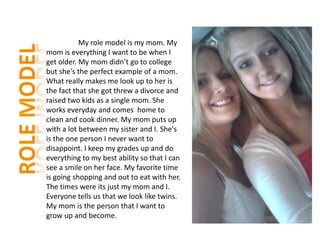 My role model is my mom. My
mom is everything I want to be when I
get older. My mom didn’t go to college
but she's the perfect example of a mom.
What really makes me look up to her is
the fact that she got threw a divorce and
raised two kids as a single mom. She
works everyday and comes home to
clean and cook dinner. My mom puts up
with a lot between my sister and I. She's
is the one person I never want to
disappoint. I keep my grades up and do
everything to my best ability so that I can
see a smile on her face. My favorite time
is going shopping and out to eat with her.
The times were its just my mom and I.
Everyone tells us that we look like twins.
My mom is the person that I want to
grow up and become.
 