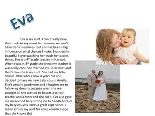 Eva is my aunt. I don’t really have
that much to say about her because we don’t
have many memories, but she has been a big
influence on what choices I make. Eva is really
beautiful I love watching her teach her babies
things. She is a 4th grade teacher in Harvard.
When I was in 3rd grade she knew my teacher it
was really cool. She married my uncle matt and
that’s how she is my aunt. She had my baby
cousin Chloe who is now 4 years old and
decided to have my new baby cousin Amelia.
She's a really good mom and it inspires me to
follow my dreams because when she was
younger all she wanted to be was a school
teacher and a mom and she did it. Eva also gave
me my second baby sitting job to handle both of
my baby cousins it was a great experience. I
really admire my aunt for some reason I hope
that she knows that
 