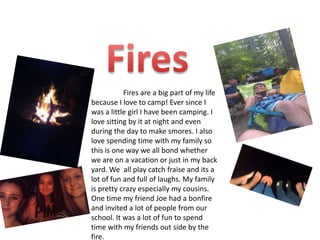 Fires are a big part of my life
because I love to camp! Ever since I
was a little girl I have been camping. I
love sitting by it at night and even
during the day to make smores. I also
love spending time with my family so
this is one way we all bond whether
we are on a vacation or just in my back
yard. We all play catch fraise and its a
lot of fun and full of laughs. My family
is pretty crazy especially my cousins.
One time my friend Joe had a bonfire
and invited a lot of people from our
school. It was a lot of fun to spend
time with my friends out side by the
fire.
 