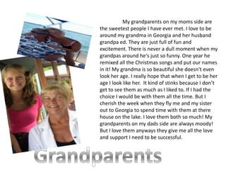 My grandparents on my moms side are
the sweetest people I have ever met. I love to be
around my grandma in Georgia and her husband
grandpa ed. They are just full of fun and
excitement. There is never a dull moment when my
grandpas around he's just so funny. One year he
remixed all the Christmas songs and put our names
in it! My grandma is so beautiful she doesn't even
look her age. I really hope that when I get to be her
age I look like her. It kind of stinks because I don’t
get to see them as much as I liked to. If I had the
choice I would be with them all the time. But I
cherish the week when they fly me and my sister
out to Georgia to spend time with them at there
house on the lake. I love them both so much! My
grandparents on my dads side are always moody!
But I love them anyways they give me all the love
and support I need to be successful.
 