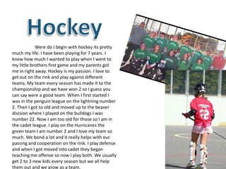 Were do I begin with hockey its pretty
much my life. I have been playing for 7 years. I
knew how much I wanted to play when I went to
my little brothers first game and my parents got
me in right away. Hockey is my passion. I love to
get out on the rink and play against different
teams. My team every season has made it to the
championship and we have won 2 so I guess you
can say were a good team. When I first started I
was in the penguin league on the lightning number
2. Then I got to old and moved up to the beaver
division where I played on the bulldogs I was
number 22. Now I am too old for those so I am in
the cadet league. I play on the Hurricanes the
green team I am number 2 and I love my team so
much. We bond a lot and it really helps with our
passing and cooperation on the rink. I play defense
and when I got moved into cadet they began
teaching me offense so now I play both. We usually
get 2 to 3 new kids every season but we all help
them out and we grow as a team.
 