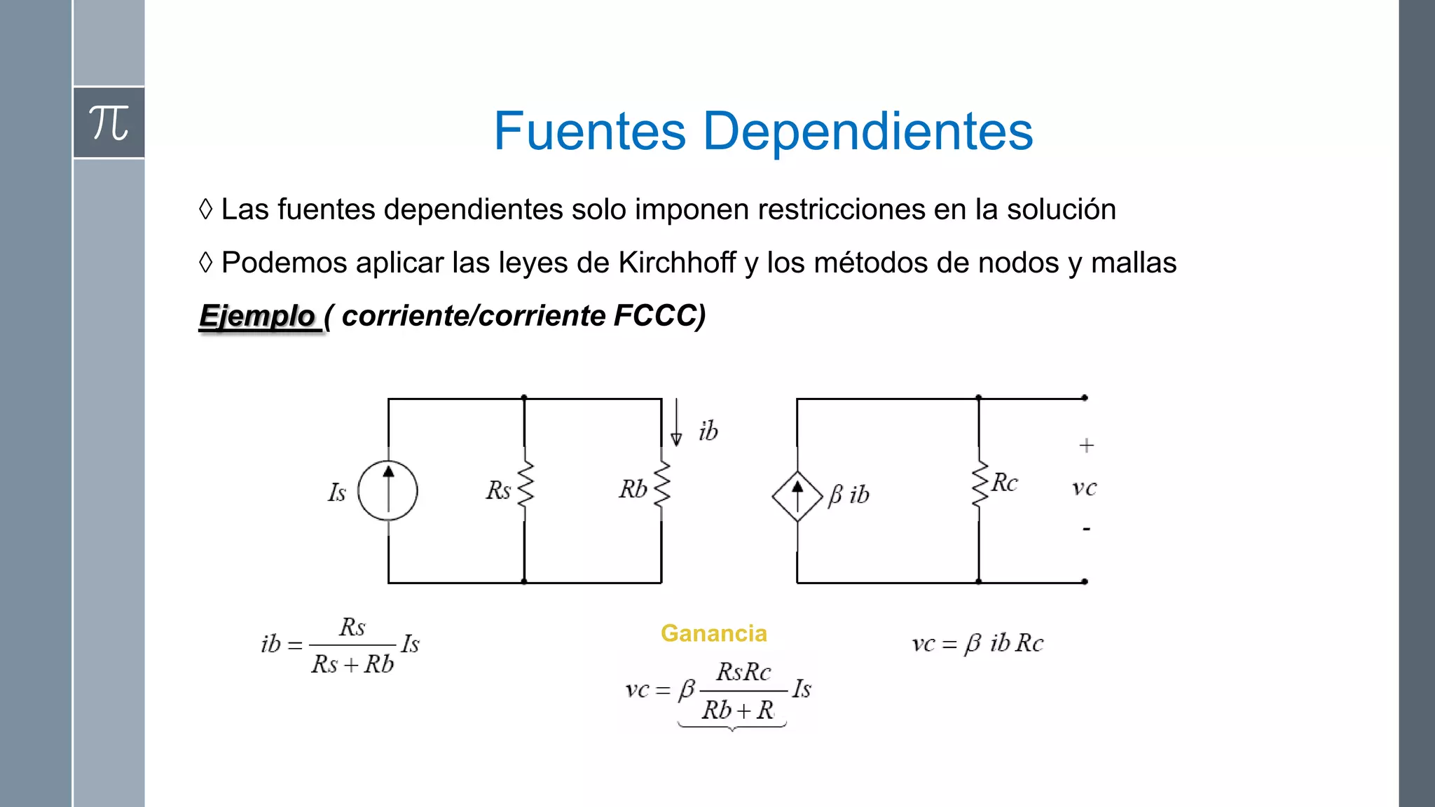 Fuentes Dependientes
◊ Las fuentes dependientes solo imponen restricciones en la solución
◊ Podemos aplicar las leyes de Kirchhoff y los métodos de nodos y mallas
Ejemplo ( corriente/corriente FCCC)




                                  Ganancia
 