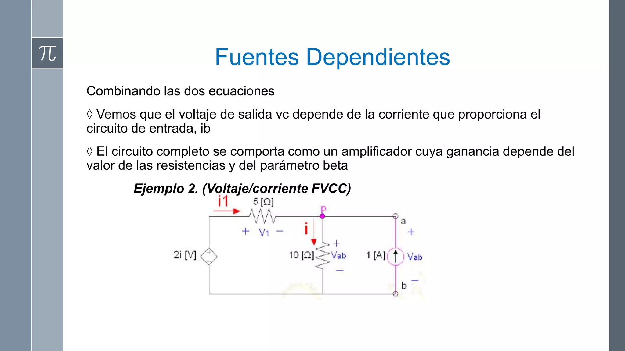 Fuentes Dependientes
Combinando las dos ecuaciones
◊ Vemos que el voltaje de salida vc depende de la corriente que proporciona el
circuito de entrada, ib
◊ El circuito completo se comporta como un amplificador cuya ganancia depende del
valor de las resistencias y del parámetro beta
        Ejemplo 2. (Voltaje/corriente FVCC)
 