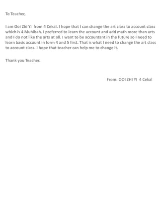 To Teacher,

I am Ooi Zhi Yi from 4 Cekal. I hope that I can change the art class to account class
which is 4 Muhibah. I preferred to learn the account and add math more than arts
and I do not like the arts at all. I want to be accountant in the future so I need to
learn basic account in form 4 and 5 first. That is what I need to change the art class
to account class. I hope that teacher can help me to change it.

Thank you Teacher.



                                                         From: OOI ZHI YI 4 Cekal
 