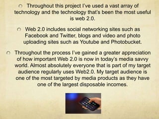 Throughout this project I’ve used a vast array of
technology and the technology that’s been the most useful
                       is web 2.0.

    Web 2.0 includes social networking sites such as
    Facebook and Twitter, blogs and video and photo
   uploading sites such as Youtube and Photobucket.

Throughout the process I’ve gained a greater appreciation
 of how important Web 2.0 is now in today’s media savvy
world. Almost absolutely everyone that is part of my target
 audience regularly uses Web2.0. My target audience is
one of the most targeted by media products as they have
          one of the largest disposable incomes.
 