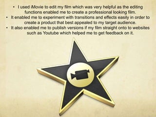 • I used iMovie to edit my film which was very helpful as the editing
          functions enabled me to create a professional looking film.
• It enabled me to experiment with transitions and effects easily in order to
          create a product that best appealed to my target audience.
• It also enabled me to publish versions if my film straight onto to websites
           such as Youtube which helped me to get feedback on it.
 
