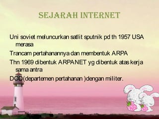 Sejarah internet

Uni soviet meluncurkan satlit sputnik pd th 1957 USA
  merasa
Trancam pertahanannya dan membentuk ARPA
Thn 1969 dibentuk ARPANET yg dibentuk atas kerja
  sama antra
DOD(departemen pertahanan )dengan militer.
 