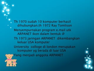 Th 1970 sudah 10 komputer berhasil
  dihubungkan.th 1972 Ray Tomlison
Menyempurnakan program e.mail utk
  ARPANET ikon dalam bentuk @
Th 1973 jaringan ARPANET dikembangkan
  keluar USA komputer
University colloge di london merupakan
  komputer yg berada di luar USA
Yang menjadi anggota ARPANET
 