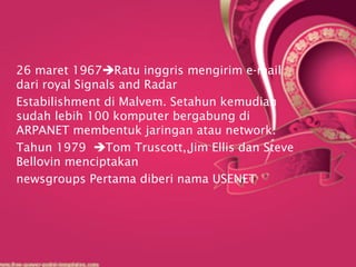 26 maret 1967Ratu inggris mengirim e-mail
dari royal Signals and Radar
Estabilishment di Malvem. Setahun kemudian
sudah lebih 100 komputer bergabung di
ARPANET membentuk jaringan atau network.
Tahun 1979 Tom Truscott,,Jim Ellis dan Steve
Bellovin menciptakan
newsgroups Pertama diberi nama USENET
 
