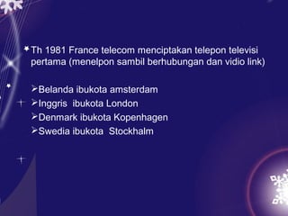 Th 1981 France telecom menciptakan telepon televisi
pertama (menelpon sambil berhubungan dan vidio link)

Belanda ibukota amsterdam
Inggris ibukota London
Denmark ibukota Kopenhagen
Swedia ibukota Stockhalm
 