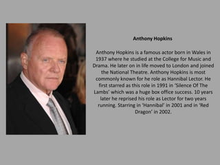 Anthony Hopkins

 Anthony Hopkins is a famous actor born in Wales in
 1937 where he studied at the College for Music and
Drama. He later on in life moved to London and joined
    the National Theatre. Anthony Hopkins is most
 commonly known for he role as Hannibal Lector. He
  first starred as this role in 1991 in ‘Silence Of The
Lambs’ which was a huge box office success. 10 years
   later he reprised his role as Lector for two years
  running. Starring in ‘Hannibal’ in 2001 and in ‘Red
                    Dragon’ in 2002.
 