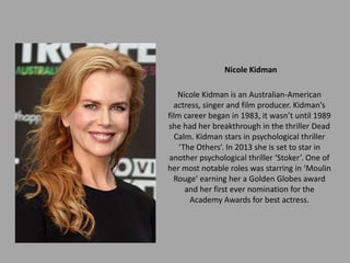 Nicole Kidman

    Nicole Kidman is an Australian-American
  actress, singer and film producer. Kidman's
film career began in 1983, it wasn’t until 1989
she had her breakthrough in the thriller Dead
   Calm. Kidman stars in psychological thriller
    ‘The Others’. In 2013 she is set to star in
another psychological thriller ‘Stoker’. One of
her most notable roles was starring in ‘Moulin
  Rouge’ earning her a Golden Globes award
      and her first ever nomination for the
       Academy Awards for best actress.
 