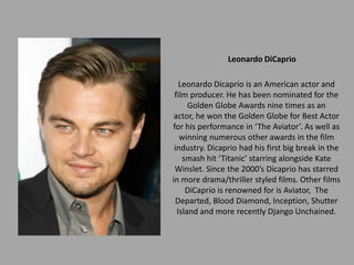Leonardo DiCaprio

   Leonardo Dicaprio is an American actor and
 film producer. He has been nominated for the
      Golden Globe Awards nine times as an
 actor, he won the Golden Globe for Best Actor
for his performance in ‘The Aviator’. As well as
   winning numerous other awards in the film
 industry. Dicaprio had his first big break in the
    smash hit ‘Titanic’ starring alongside Kate
 Winslet. Since the 2000’s Dicaprio has starred
in more drama/thriller styled films. Other films
     DiCaprio is renowned for is Aviator, The
  Departed, Blood Diamond, Inception, Shutter
  Island and more recently Django Unchained.
 