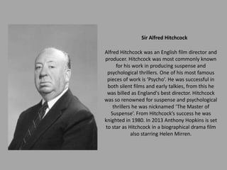 Sir Alfred Hitchcock

Alfred Hitchcock was an English film director and
producer. Hitchcock was most commonly known
      for his work in producing suspense and
 psychological thrillers. One of his most famous
 pieces of work is ‘Psycho’. He was successful in
 both silent films and early talkies, from this he
 was billed as England's best director. Hitchcock
was so renowned for suspense and psychological
    thrillers he was nicknamed ‘The Master of
   Suspense’. From Hitchcock’s success he was
knighted in 1980. In 2013 Anthony Hopkins is set
to star as Hitchcock in a biographical drama film
             also starring Helen Mirren.
 