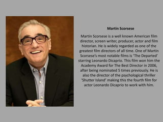 Martin Scorsese
  Martin Scorsese is a well known American film
 director, screen writer, producer, actor and film
   historian. He is widely regarded as one of the
 greatest film directors of all time. One of Martin
 Scorsese’s most notable films is ‘The Departed’
starring Leonardo Dicaprio. This film won him the
  Academy Award for The Best Director in 2006,
 after being nominated 5 times previously. He is
   also the director of the psychological thriller
  ‘Shutter Island’ making this the fourth film for
    actor Leonardo Dicaprio to work with him.
 