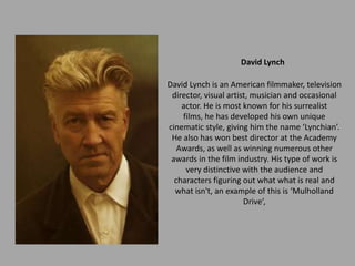 David Lynch

David Lynch is an American filmmaker, television
 director, visual artist, musician and occasional
    actor. He is most known for his surrealist
    films, he has developed his own unique
cinematic style, giving him the name ‘Lynchian’.
 He also has won best director at the Academy
   Awards, as well as winning numerous other
 awards in the film industry. His type of work is
     very distinctive with the audience and
  characters figuring out what what is real and
  what isn't, an example of this is ‘Mulholland
                       Drive’,
 