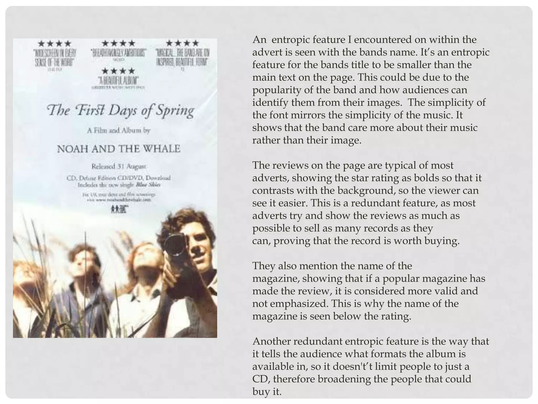 An entropic feature I encountered on within the
advert is seen with the bands name. It’s an entropic
feature for the bands title to be smaller than the
main text on the page. This could be due to the
popularity of the band and how audiences can
identify them from their images. The simplicity of
the font mirrors the simplicity of the music. It
shows that the band care more about their music
rather than their image.

The reviews on the page are typical of most
adverts, showing the star rating as bolds so that it
contrasts with the background, so the viewer can
see it easier. This is a redundant feature, as most
adverts try and show the reviews as much as
possible to sell as many records as they
can, proving that the record is worth buying.

They also mention the name of the
magazine, showing that if a popular magazine has
made the review, it is considered more valid and
not emphasized. This is why the name of the
magazine is seen below the rating.

Another redundant entropic feature is the way that
it tells the audience what formats the album is
available in, so it doesn't’t limit people to just a
CD, therefore broadening the people that could
buy it.
 