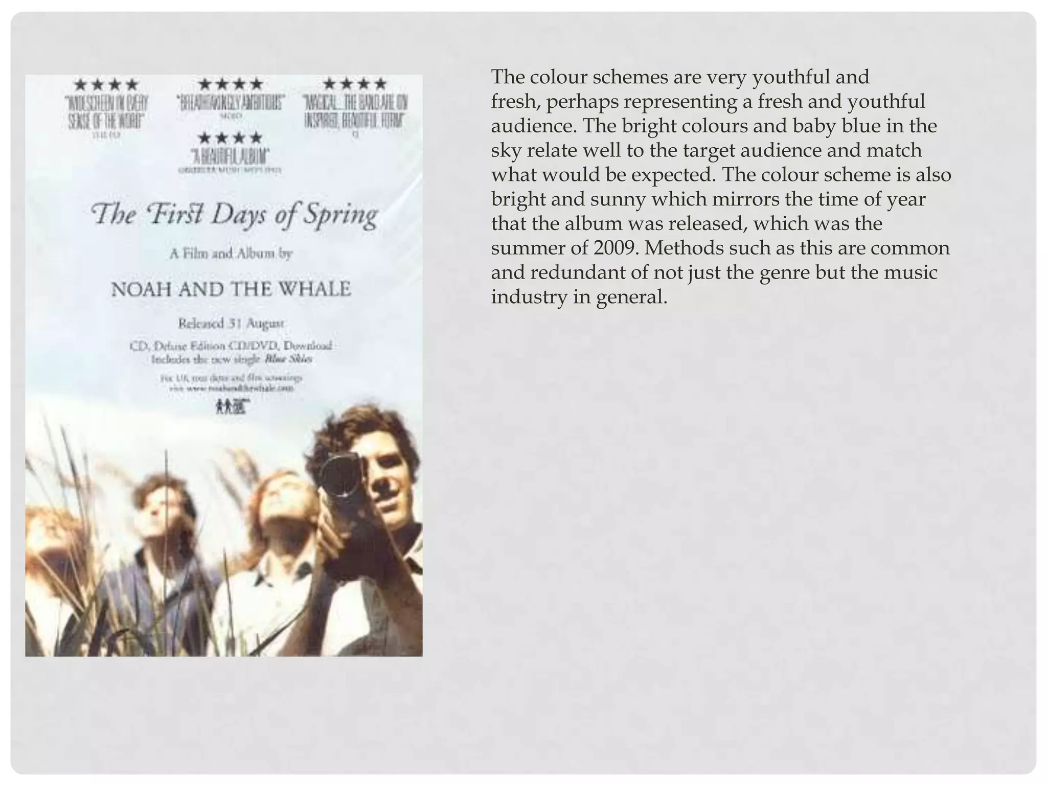 The colour schemes are very youthful and
fresh, perhaps representing a fresh and youthful
audience. The bright colours and baby blue in the
sky relate well to the target audience and match
what would be expected. The colour scheme is also
bright and sunny which mirrors the time of year
that the album was released, which was the
summer of 2009. Methods such as this are common
and redundant of not just the genre but the music
industry in general.
 