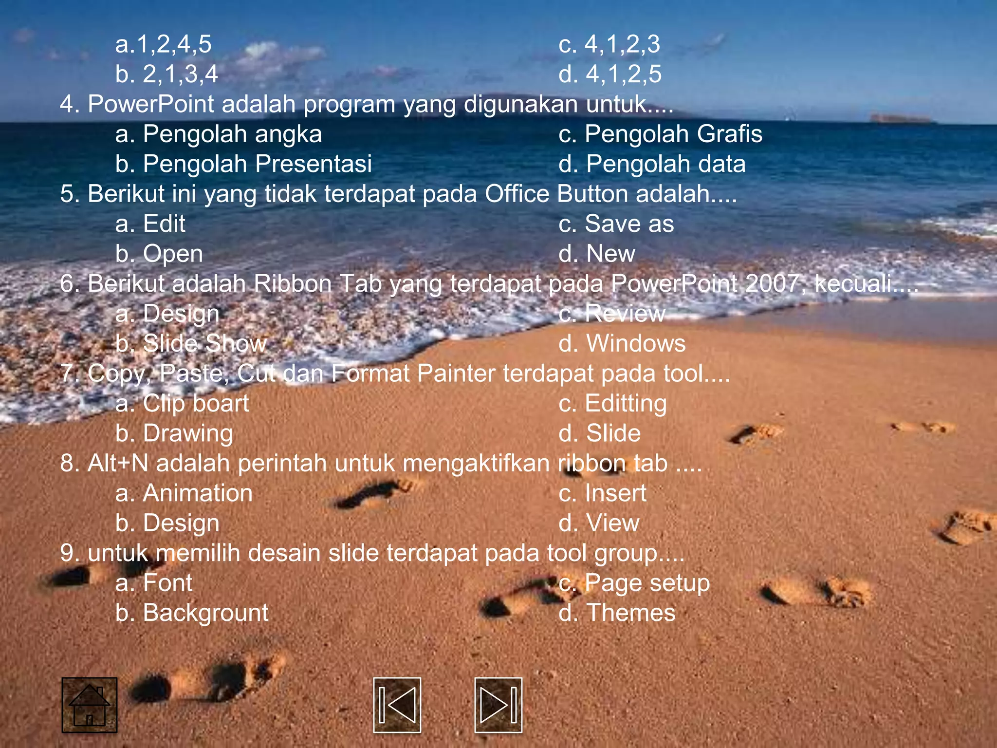a.1,2,4,5                                c. 4,1,2,3
      b. 2,1,3,4                               d. 4,1,2,5
4. PowerPoint adalah program yang digunakan untuk....
      a. Pengolah angka                        c. Pengolah Grafis
      b. Pengolah Presentasi                   d. Pengolah data
5. Berikut ini yang tidak terdapat pada Office Button adalah....
      a. Edit                                  c. Save as
      b. Open                                  d. New
6. Berikut adalah Ribbon Tab yang terdapat pada PowerPoint 2007, kecuali....
      a. Design                                c. Review
      b. Slide Show                            d. Windows
7. Copy, Paste, Cut dan Format Painter terdapat pada tool....
      a. Clip boart                            c. Editting
      b. Drawing                               d. Slide
8. Alt+N adalah perintah untuk mengaktifkan ribbon tab ....
      a. Animation                             c. Insert
      b. Design                                d. View
9. untuk memilih desain slide terdapat pada tool group....
      a. Font                                  c. Page setup
      b. Backgrount                            d. Themes
 