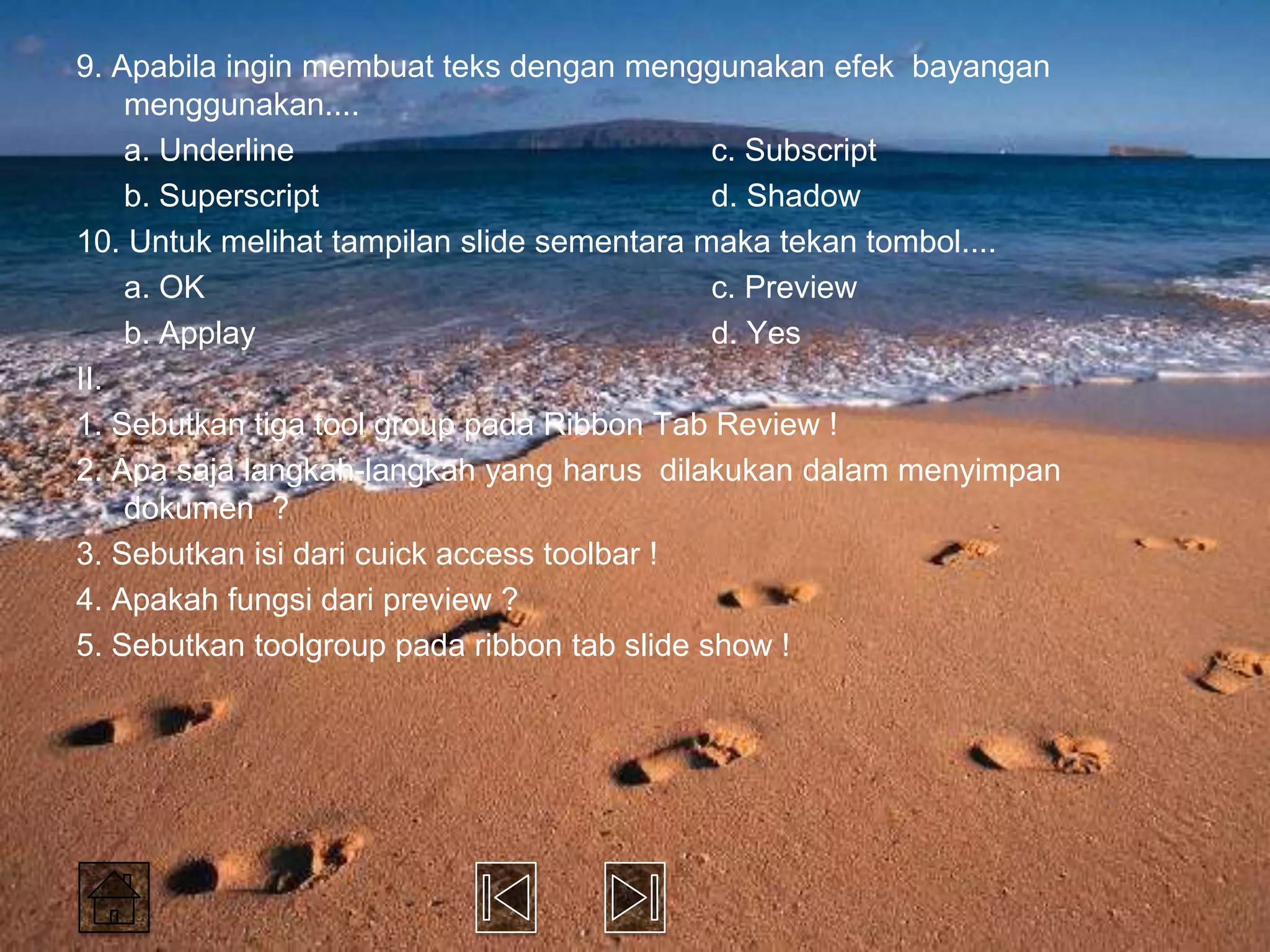 9. Apabila ingin membuat teks dengan menggunakan efek bayangan
    menggunakan....
    a. Underline                             c. Subscript
    b. Superscript                           d. Shadow
10. Untuk melihat tampilan slide sementara maka tekan tombol....
    a. OK                                    c. Preview
    b. Applay                                d. Yes
II.
1. Sebutkan tiga tool group pada Ribbon Tab Review !
2. Apa saja langkah-langkah yang harus dilakukan dalam menyimpan
    dokumen ?
3. Sebutkan isi dari cuick access toolbar !
4. Apakah fungsi dari preview ?
5. Sebutkan toolgroup pada ribbon tab slide show !
 