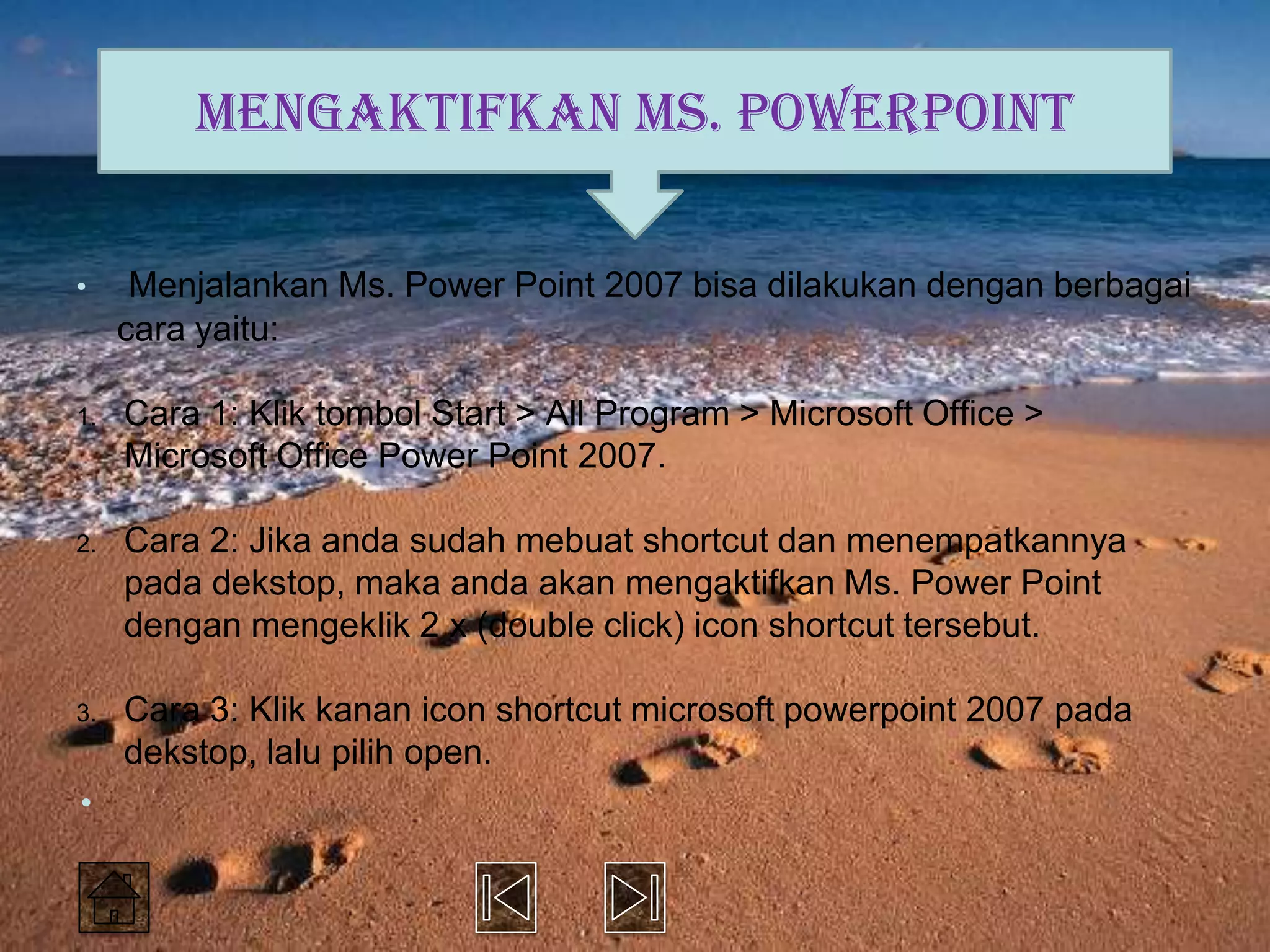 Mengaktifkan Ms. PowerPoint

•     Menjalankan Ms. Power Point 2007 bisa dilakukan dengan berbagai
     cara yaitu:

1.   Cara 1: Klik tombol Start > All Program > Microsoft Office >
     Microsoft Office Power Point 2007.

2.   Cara 2: Jika anda sudah mebuat shortcut dan menempatkannya
     pada dekstop, maka anda akan mengaktifkan Ms. Power Point
     dengan mengeklik 2 x (double click) icon shortcut tersebut.

3.   Cara 3: Klik kanan icon shortcut microsoft powerpoint 2007 pada
     dekstop, lalu pilih open.
•
 