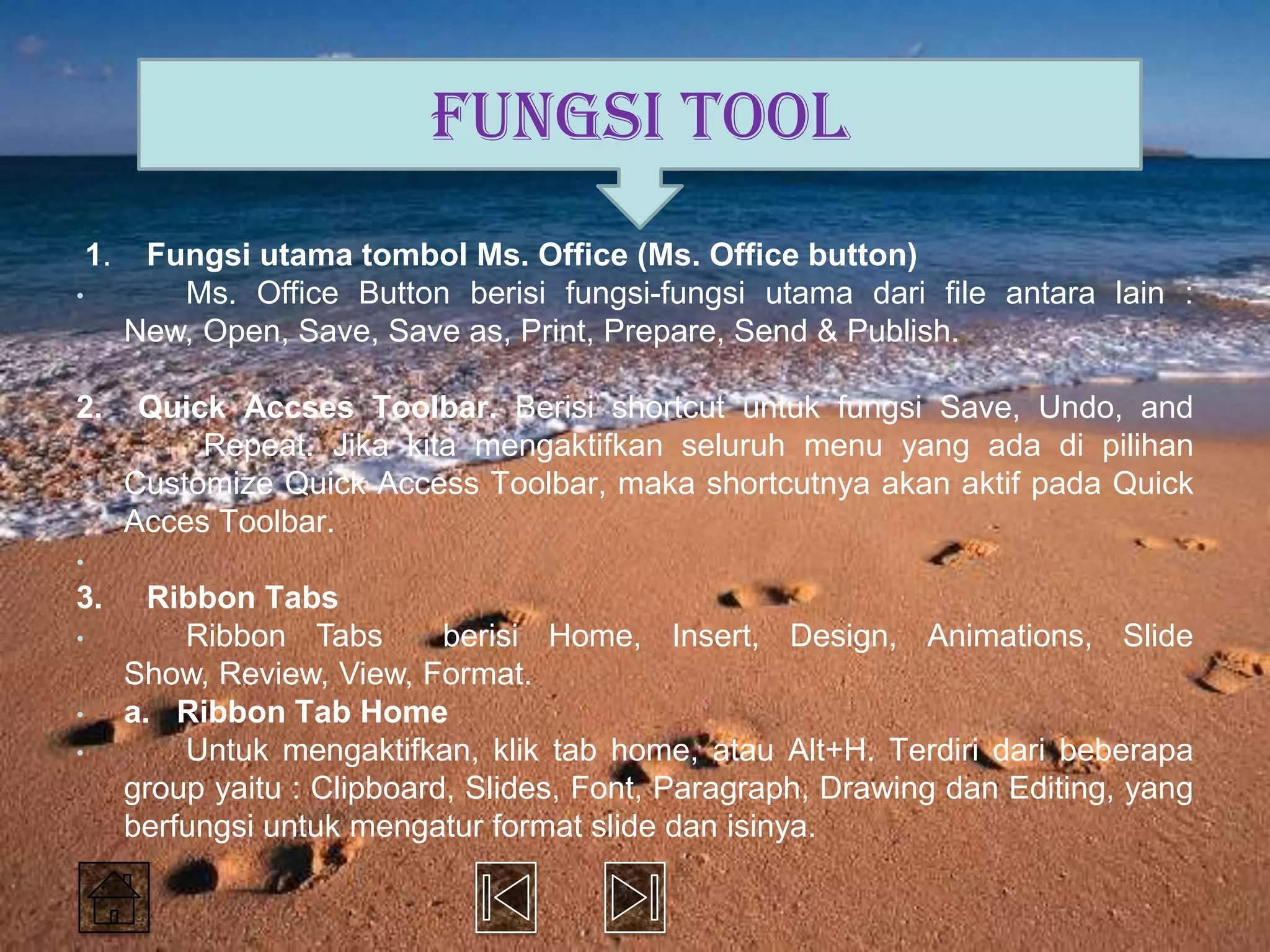 FUNGSI TOOL
    1.    Fungsi utama tombol Ms. Office (Ms. Office button)
•           Ms. Office Button berisi fungsi-fungsi utama dari file antara lain :
         New, Open, Save, Save as, Print, Prepare, Send & Publish.

2.        Quick Accses Toolbar. Berisi shortcut untuk fungsi Save, Undo, and
              Repeat. Jika kita mengaktifkan seluruh menu yang ada di pilihan
         Customize Quick Access Toolbar, maka shortcutnya akan aktif pada Quick
         Acces Toolbar.
•
3.         Ribbon Tabs
•            Ribbon Tabs        berisi Home, Insert, Design, Animations, Slide
         Show, Review, View, Format.
•        a. Ribbon Tab Home
•            Untuk mengaktifkan, klik tab home, atau Alt+H. Terdiri dari beberapa
         group yaitu : Clipboard, Slides, Font, Paragraph, Drawing dan Editing, yang
         berfungsi untuk mengatur format slide dan isinya.
 