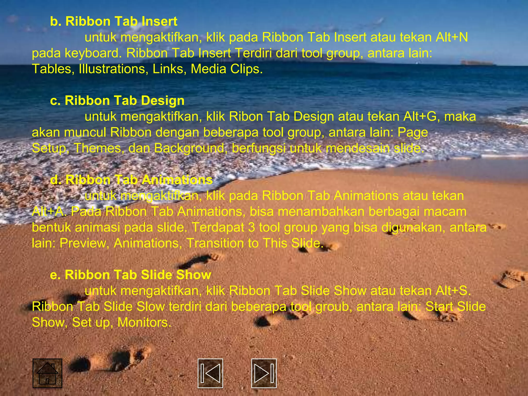 b. Ribbon Tab Insert
          untuk mengaktifkan, klik pada Ribbon Tab Insert atau tekan Alt+N
pada keyboard. Ribbon Tab Insert Terdiri dari tool group, antara lain:
Tables, Illustrations, Links, Media Clips.

   c. Ribbon Tab Design
         untuk mengaktifkan, klik Ribon Tab Design atau tekan Alt+G, maka
akan muncul Ribbon dengan beberapa tool group, antara lain: Page
Setup, Themes, dan Background, berfungsi untuk mendesain slide.

    d. Ribbon Tab Animations
          untuk mengaktifkan, klik pada Ribbon Tab Animations atau tekan
Alt+A. Pada Ribbon Tab Animations, bisa menambahkan berbagai macam
bentuk animasi pada slide. Terdapat 3 tool group yang bisa digunakan, antara
lain: Preview, Animations, Transition to This Slide.

   e. Ribbon Tab Slide Show
         untuk mengaktifkan, klik Ribbon Tab Slide Show atau tekan Alt+S.
Ribbon Tab Slide Slow terdiri dari beberapa tool groub, antara lain: Start Slide
Show, Set up, Monitors.
 