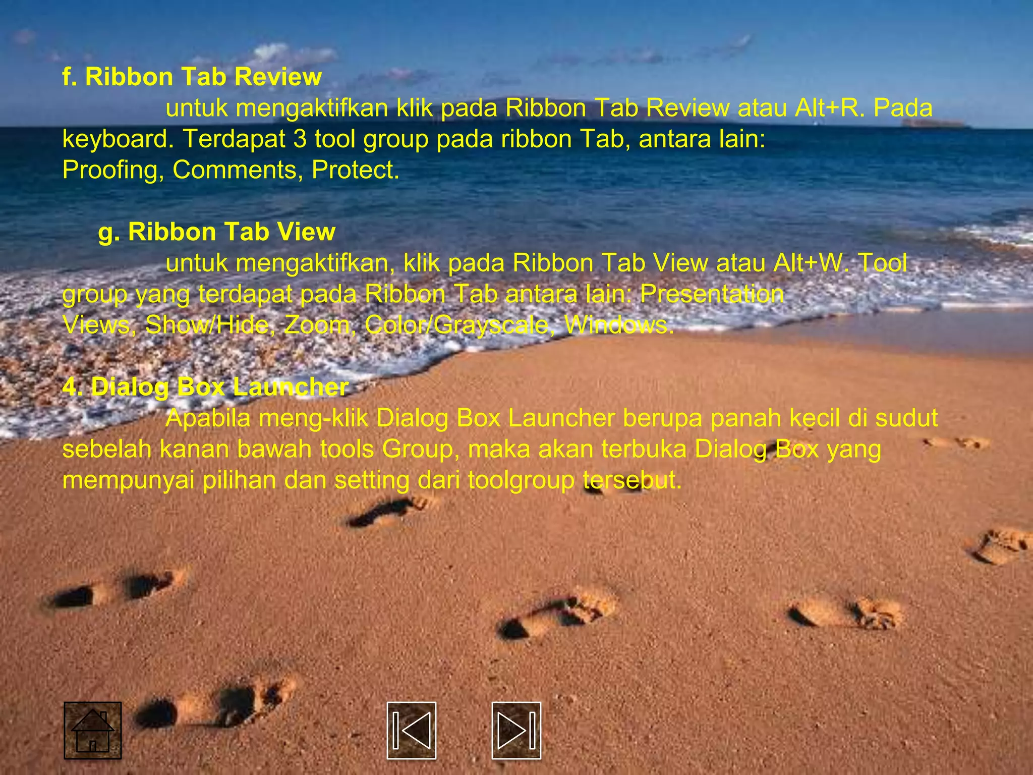 f. Ribbon Tab Review
         untuk mengaktifkan klik pada Ribbon Tab Review atau Alt+R. Pada
keyboard. Terdapat 3 tool group pada ribbon Tab, antara lain:
Proofing, Comments, Protect.

   g. Ribbon Tab View
         untuk mengaktifkan, klik pada Ribbon Tab View atau Alt+W. Tool
group yang terdapat pada Ribbon Tab antara lain: Presentation
Views, Show/Hide, Zoom, Color/Grayscale, Windows.

4. Dialog Box Launcher
         Apabila meng-klik Dialog Box Launcher berupa panah kecil di sudut
sebelah kanan bawah tools Group, maka akan terbuka Dialog Box yang
mempunyai pilihan dan setting dari toolgroup tersebut.
 