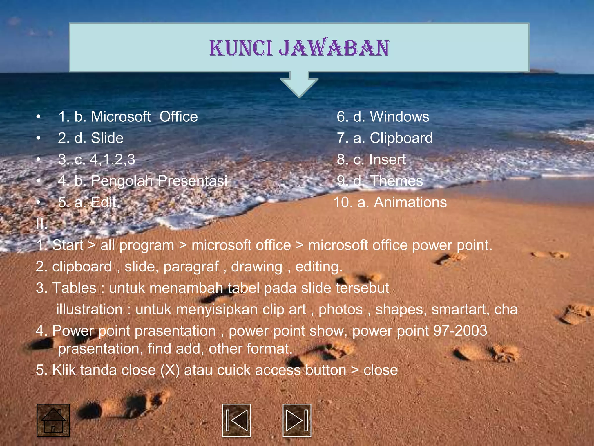 KUNCI JAWABAN

• 1. b. Microsoft Office                          6. d. Windows
• 2. d. Slide                                     7. a. Clipboard
• 3..c. 4,1,2,3                                   8. c. Insert
• 4. b. Pengolah Presentasi                       9. d. Themes
• 5. a. Edit                                      10. a. Animations
II.
1. Start > all program > microsoft office > microsoft office power point.
2. clipboard , slide, paragraf , drawing , editing.
3. Tables : untuk menambah tabel pada slide tersebut
    illustration : untuk menyisipkan clip art , photos , shapes, smartart, cha
4. Power point prasentation , power point show, power point 97-2003
     prasentation, find add, other format.
5. Klik tanda close (X) atau cuick access button > close
 