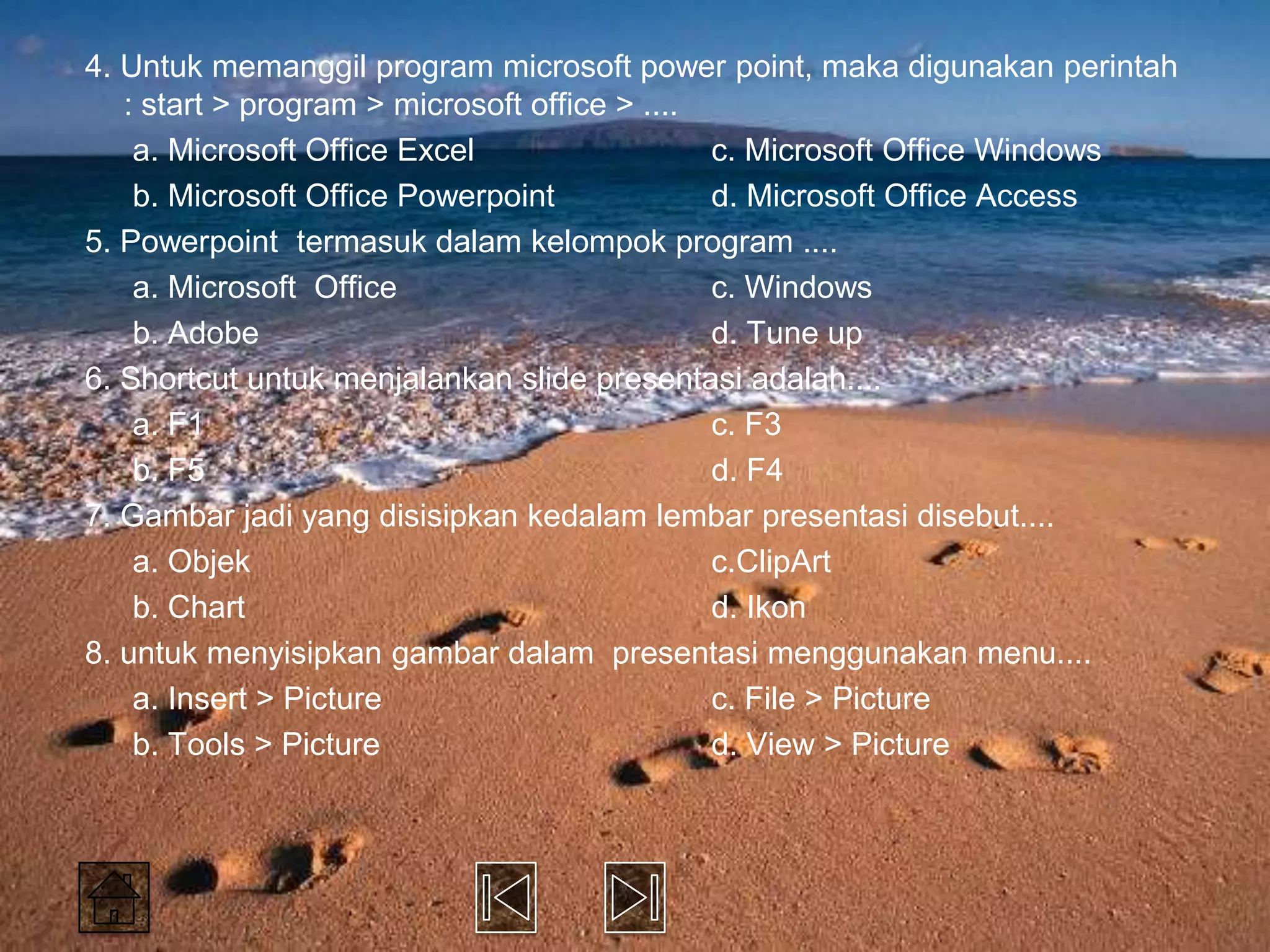 4. Untuk memanggil program microsoft power point, maka digunakan perintah
   : start > program > microsoft office > ....
    a. Microsoft Office Excel                  c. Microsoft Office Windows
    b. Microsoft Office Powerpoint             d. Microsoft Office Access
5. Powerpoint termasuk dalam kelompok program ....
    a. Microsoft Office                        c. Windows
    b. Adobe                                   d. Tune up
6. Shortcut untuk menjalankan slide presentasi adalah....
    a. F1                                      c. F3
    b. F5                                      d. F4
7. Gambar jadi yang disisipkan kedalam lembar presentasi disebut....
    a. Objek                                   c.ClipArt
    b. Chart                                   d. Ikon
8. untuk menyisipkan gambar dalam presentasi menggunakan menu....
    a. Insert > Picture                        c. File > Picture
    b. Tools > Picture                         d. View > Picture
 