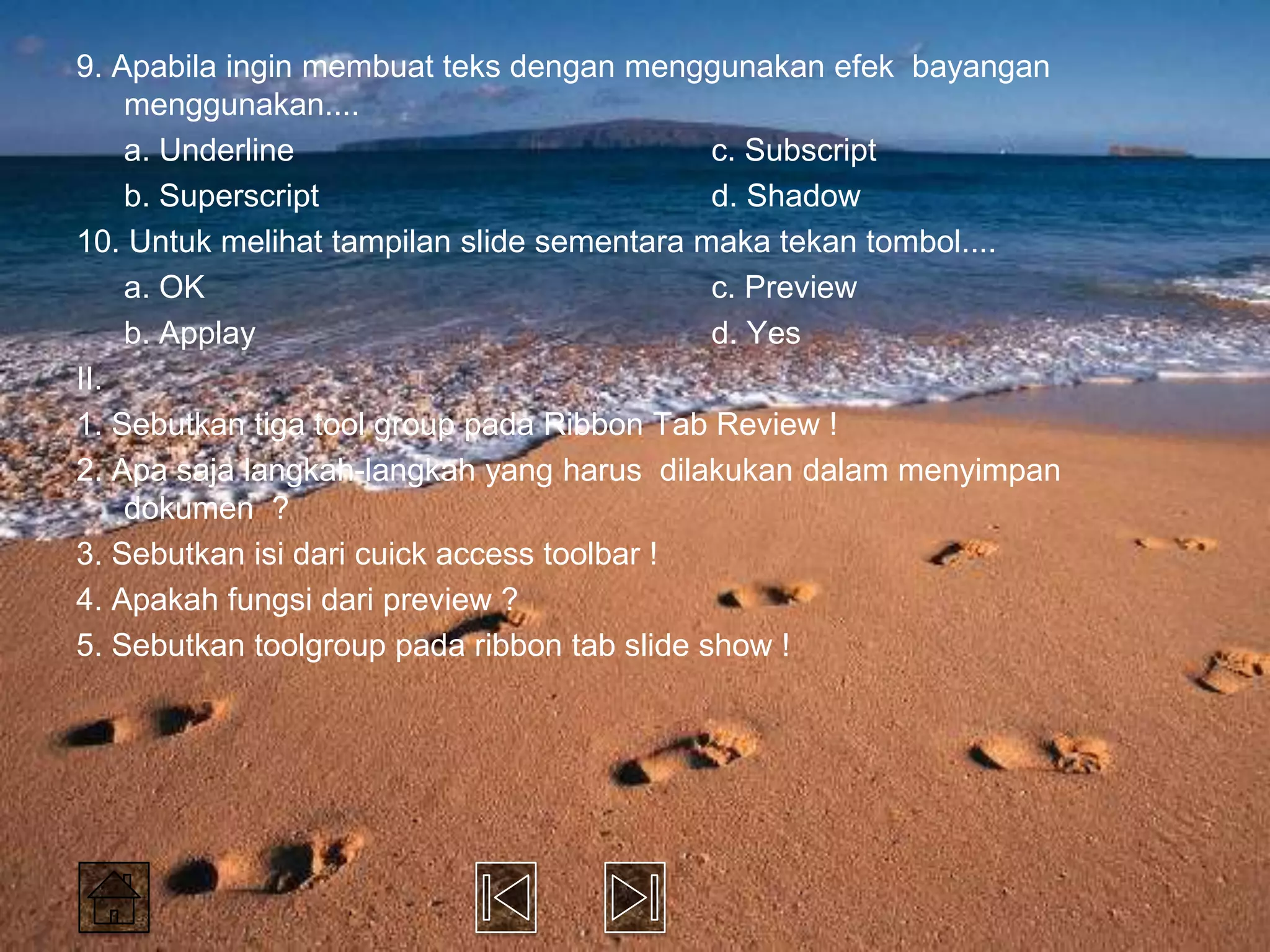 9. Apabila ingin membuat teks dengan menggunakan efek bayangan
    menggunakan....
    a. Underline                             c. Subscript
    b. Superscript                           d. Shadow
10. Untuk melihat tampilan slide sementara maka tekan tombol....
    a. OK                                    c. Preview
    b. Applay                                d. Yes
II.
1. Sebutkan tiga tool group pada Ribbon Tab Review !
2. Apa saja langkah-langkah yang harus dilakukan dalam menyimpan
    dokumen ?
3. Sebutkan isi dari cuick access toolbar !
4. Apakah fungsi dari preview ?
5. Sebutkan toolgroup pada ribbon tab slide show !
 